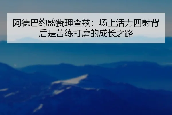 阿德巴约盛赞理查兹:场上活力四射背后是苦练打磨的成长之路